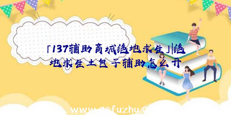 「137辅助商城绝地求生」|绝地求生土包子辅助怎么开